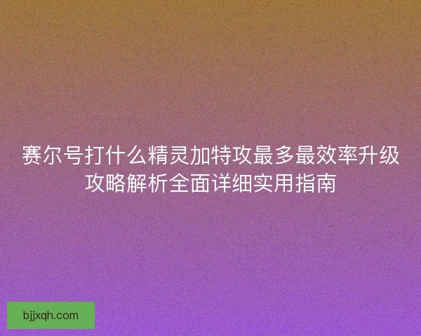 赛尔号打什么精灵加特攻最多最效率升级攻略解析全面详细实用指南
