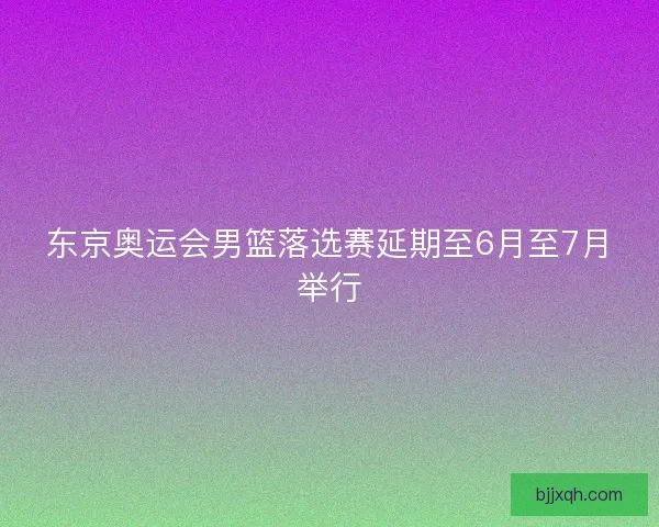 东京奥运会男篮落选赛延期至6月至7月举行
