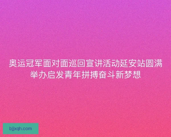 奥运冠军面对面巡回宣讲活动延安站圆满举办启发青年拼搏奋斗新梦想